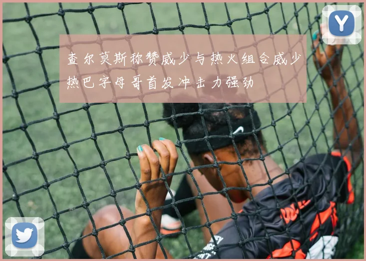 查尔莫斯称赞威少与热火组合威少热巴字母哥首发冲击力强劲