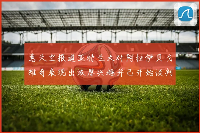 意天空报道亚特兰大对阿拉伊贝戈维奇表现出浓厚兴趣并已开始谈判