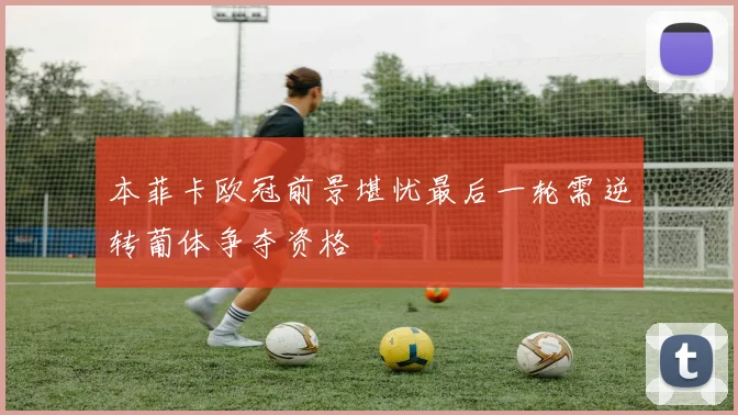 本菲卡欧冠前景堪忧最后一轮需逆转葡体争夺资格