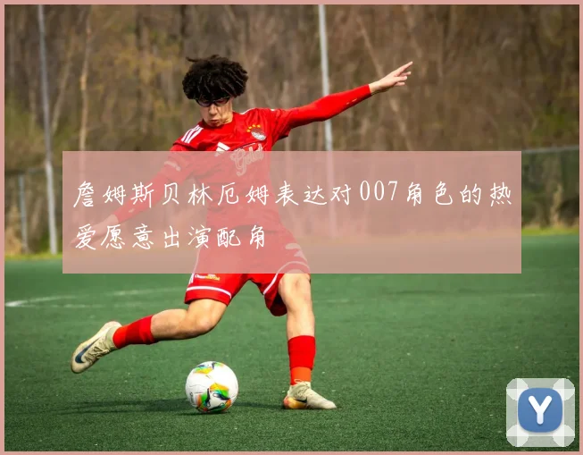詹姆斯贝林厄姆表达对007角色的热爱愿意出演配角