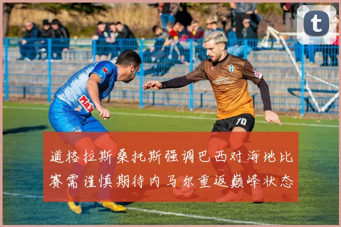 道格拉斯桑托斯强调巴西对海地比赛需谨慎期待内马尔重返巅峰状态