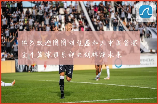 热烈欢迎图图刘佳鑫加入中国香港金牛篮球俱乐部共创辉煌未来