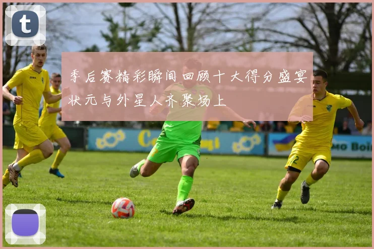 季后赛精彩瞬间回顾十大得分盛宴状元与外星人齐聚场上