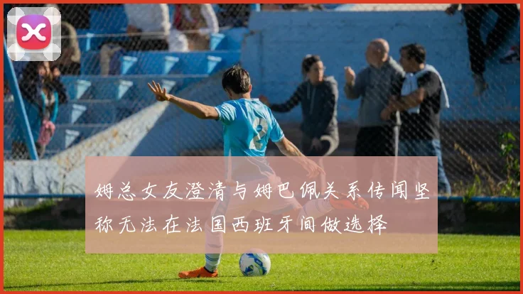姆总女友澄清与姆巴佩关系传闻坚称无法在法国西班牙间做选择