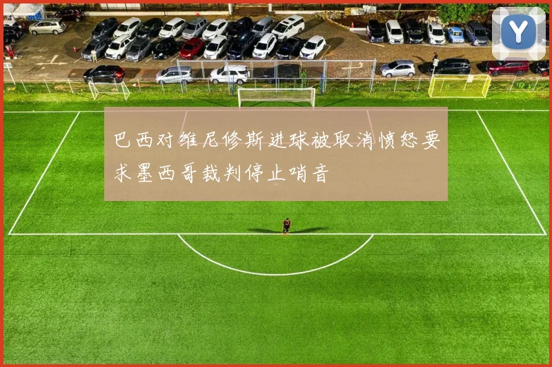 巴西对维尼修斯进球被取消愤怒要求墨西哥裁判停止哨音