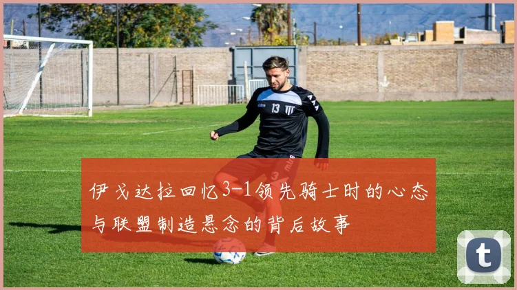伊戈达拉回忆3-1领先骑士时的心态与联盟制造悬念的背后故事