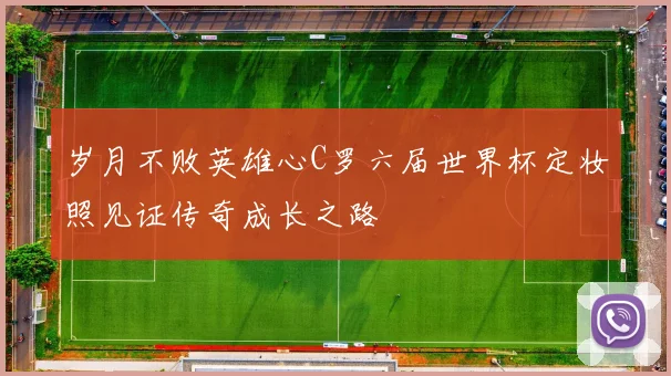 岁月不败英雄心C罗六届世界杯定妆照见证传奇成长之路