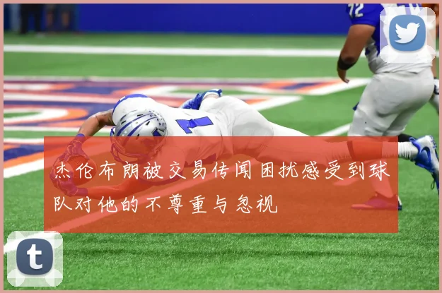 杰伦布朗被交易传闻困扰感受到球队对他的不尊重与忽视