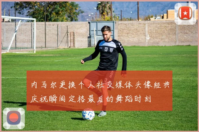 内马尔更换个人社交媒体头像经典庆祝瞬间定格最后的舞蹈时刻